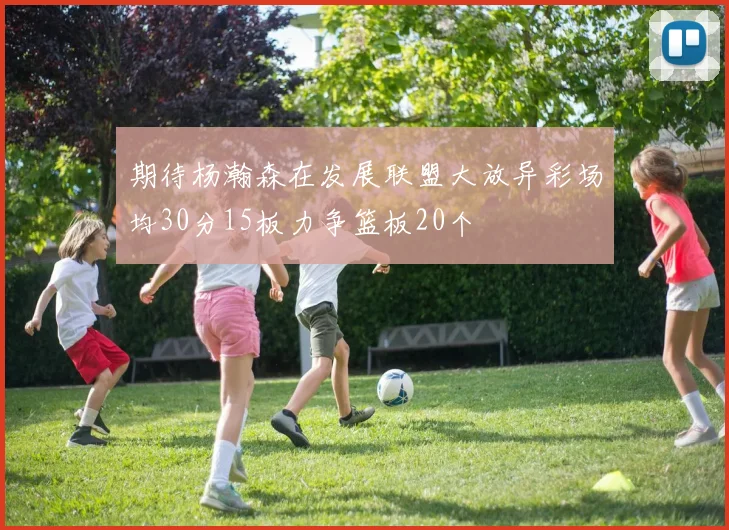 期待杨瀚森在发展联盟大放异彩场均30分15板力争篮板20个