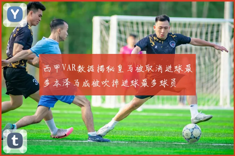 西甲VAR数据揭秘皇马被取消进球最多本泽马成被吹掉进球最多球员