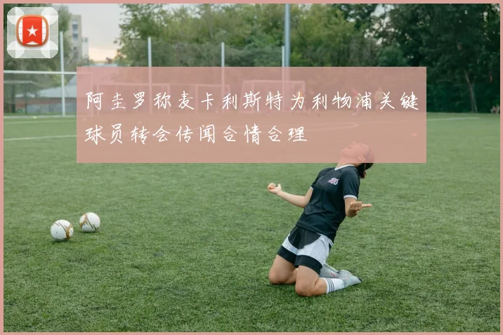 阿圭罗称麦卡利斯特为利物浦关键球员转会传闻合情合理