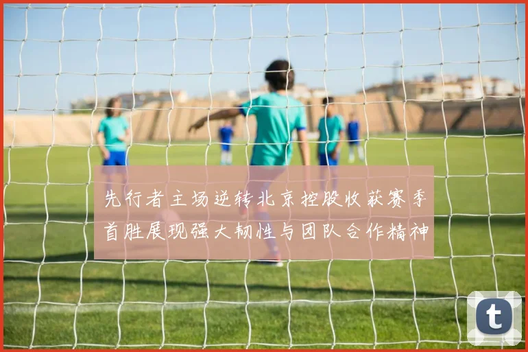 先行者主场逆转北京控股收获赛季首胜展现强大韧性与团队合作精神