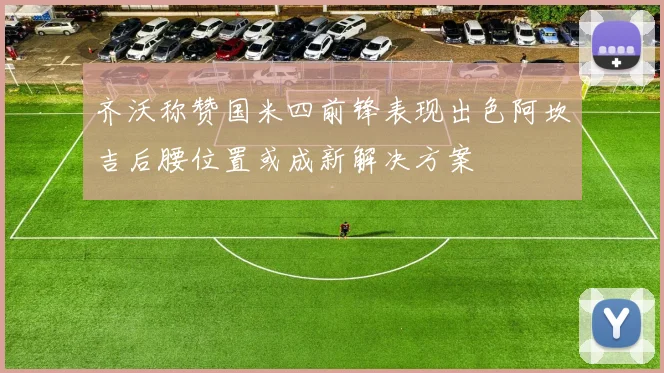 齐沃称赞国米四前锋表现出色阿坎吉后腰位置或成新解决方案