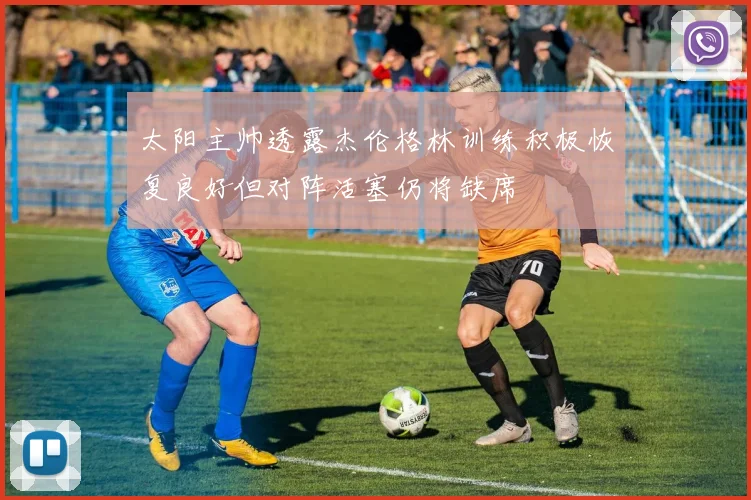 太阳主帅透露杰伦格林训练积极恢复良好但对阵活塞仍将缺席