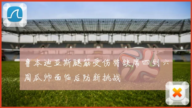 鲁本迪亚斯腿筋受伤将缺席四到六周瓜帅面临后防新挑战