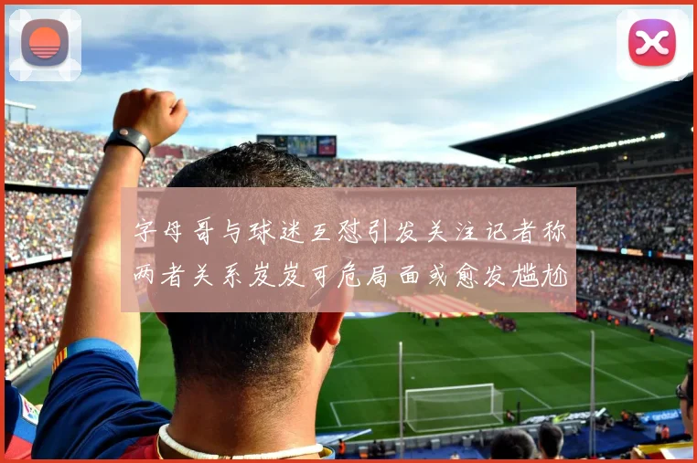 字母哥与球迷互怼引发关注记者称两者关系岌岌可危局面或愈发尴尬