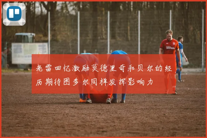 老雷回忆激励莫德里奇和贝尔的经历期待图多尔同样发挥影响力