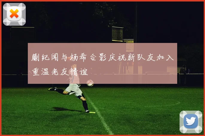 蒯纪闻与杨希合影庆祝新队友加入重温老友情谊