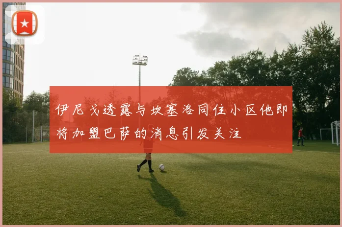 伊尼戈透露与坎塞洛同住小区他即将加盟巴萨的消息引发关注