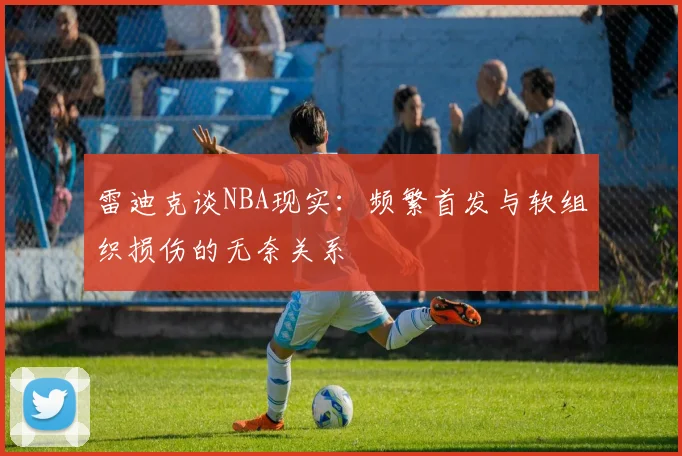 雷迪克谈NBA现实：频繁首发与软组织损伤的无奈关系