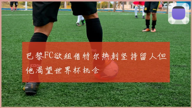 巴黎FC欲租借特尔热刺坚持留人但他渴望世界杯机会