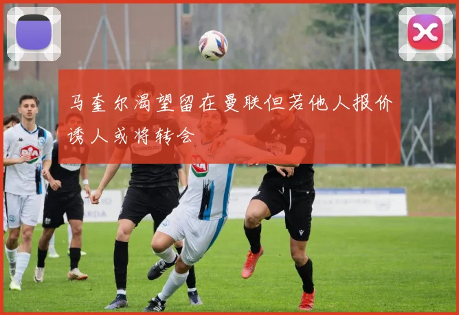 马奎尔渴望留在曼联但若他人报价诱人或将转会