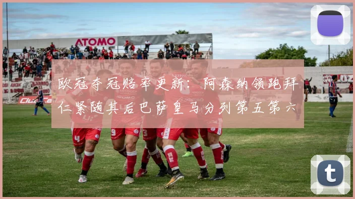 欧冠夺冠赔率更新：阿森纳领跑拜仁紧随其后巴萨皇马分列第五第六位