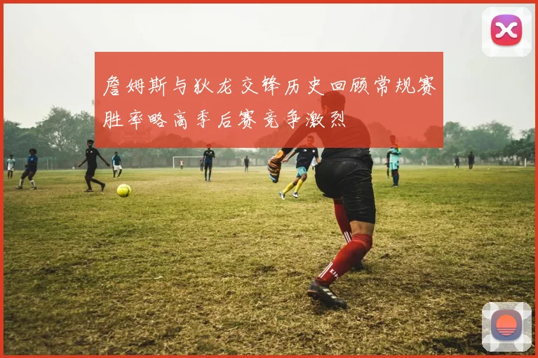 詹姆斯与狄龙交锋历史回顾常规赛胜率略高季后赛竞争激烈