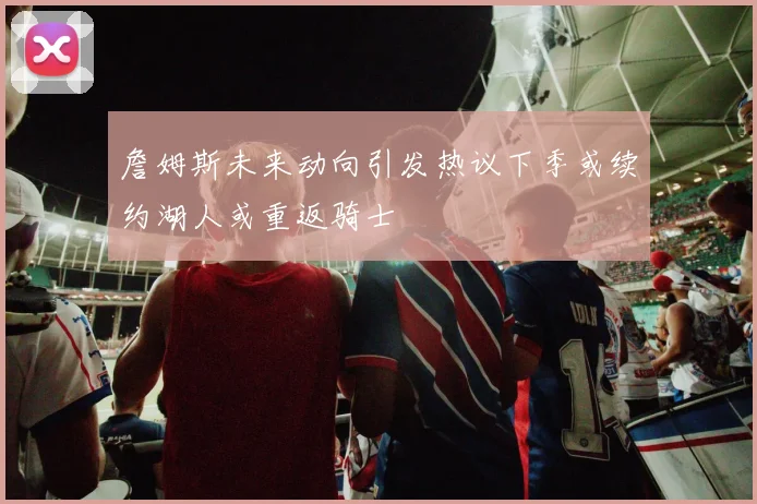 詹姆斯未来动向引发热议下季或续约湖人或重返骑士