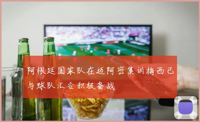 阿根廷国家队在迈阿密集训梅西已与球队汇合积极备战