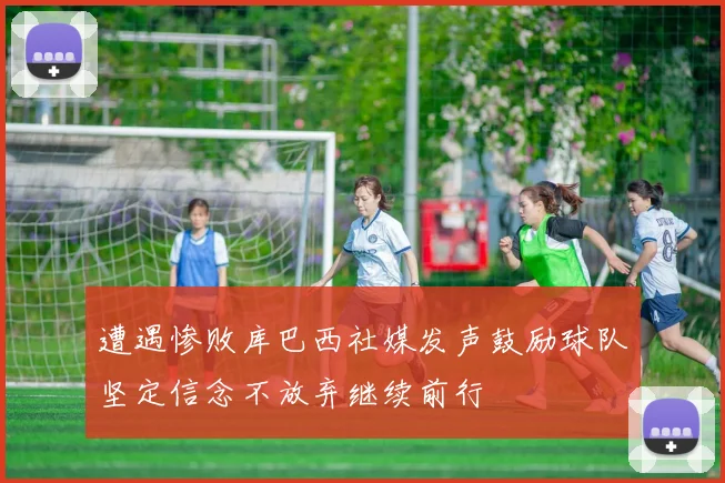 遭遇惨败库巴西社媒发声鼓励球队坚定信念不放弃继续前行