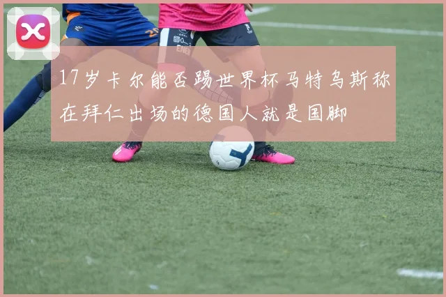 17岁卡尔能否踢世界杯马特乌斯称在拜仁出场的德国人就是国脚