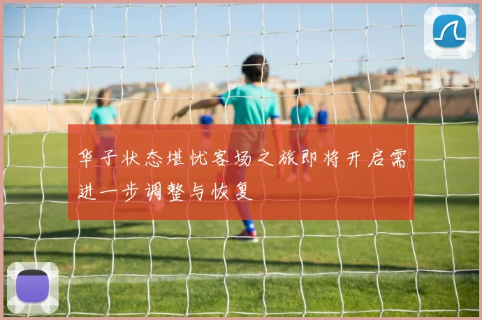 华子状态堪忧客场之旅即将开启需进一步调整与恢复