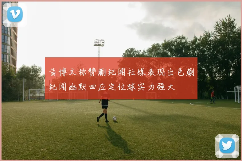 黄博文称赞蒯纪闻社媒表现出色蒯纪闻幽默回应定位球实力强大