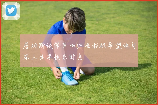 詹姆斯谈保罗回归洛杉矶希望他与家人共享快乐时光