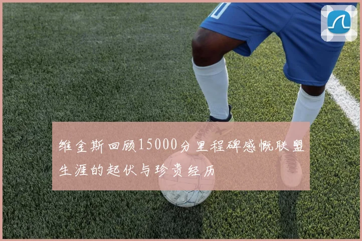 维金斯回顾15000分里程碑感慨联盟生涯的起伏与珍贵经历