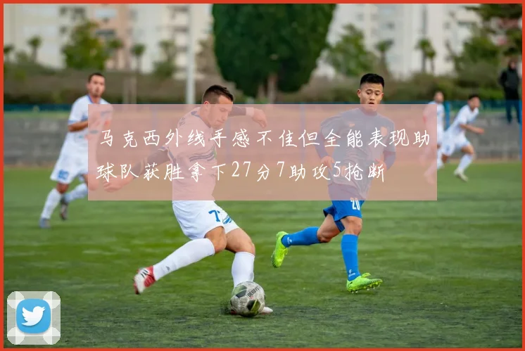 马克西外线手感不佳但全能表现助球队获胜拿下27分7助攻5抢断