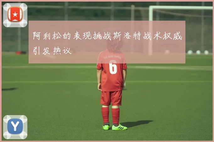 阿利松的表现挑战斯洛特战术权威引发热议