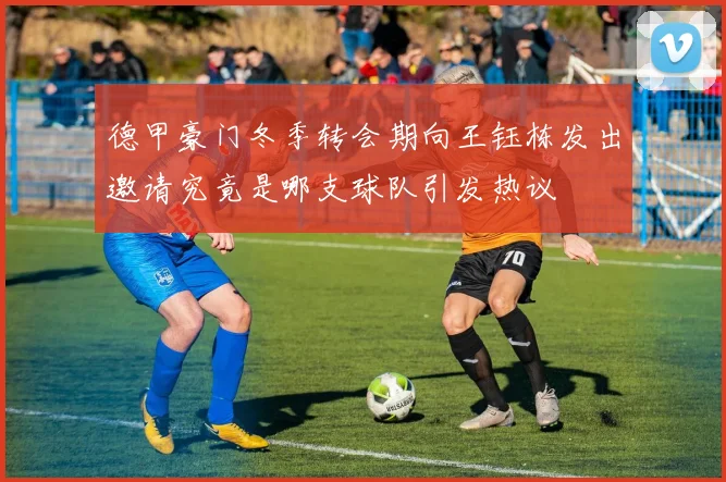 德甲豪门冬季转会期向王钰栋发出邀请究竟是哪支球队引发热议