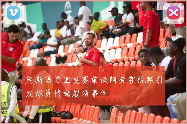阿斯曝恩里克赛前谈阿劳霍视频引发球员情绪崩溃事件