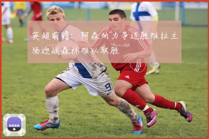 英超前瞻：阿森纳力争连胜维拉主场迎战森林难以取胜
